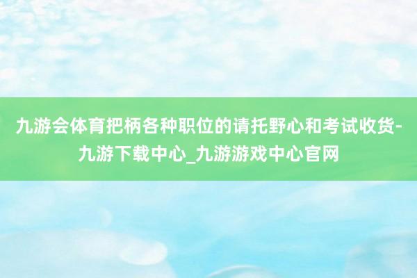 九游会体育把柄各种职位的请托野心和考试收货-九游下载中心_九游游戏中心官网