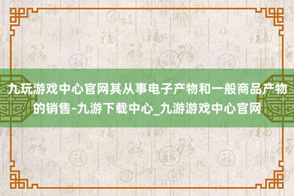 九玩游戏中心官网其从事电子产物和一般商品产物的销售-九游下载中心_九游游戏中心官网