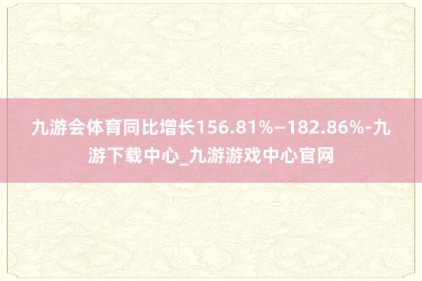 九游会体育同比增长156.81%—182.86%-九游下载中心_九游游戏中心官网