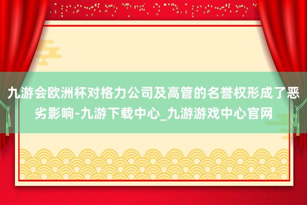 九游会欧洲杯对格力公司及高管的名誉权形成了恶劣影响-九游下载中心_九游游戏中心官网