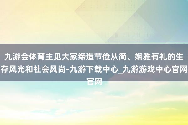 九游会体育主见大家缔造节俭从简、娴雅有礼的生存风光和社会风尚-九游下载中心_九游游戏中心官网