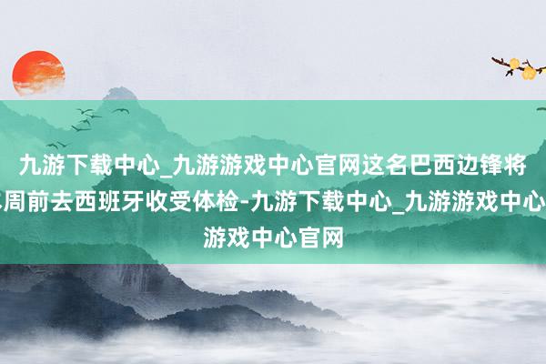 九游下载中心_九游游戏中心官网这名巴西边锋将在本周前去西班牙收受体检-九游下载中心_九游游戏中心官网