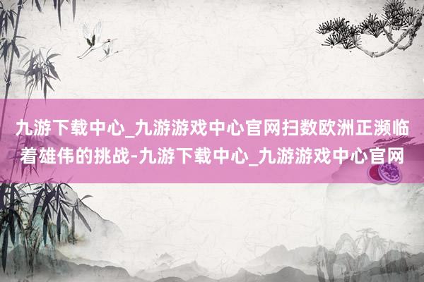 九游下载中心_九游游戏中心官网扫数欧洲正濒临着雄伟的挑战-九游下载中心_九游游戏中心官网